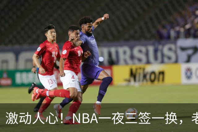 激动人心！NBA一夜三签一换，老将签下巨额续约交易完成